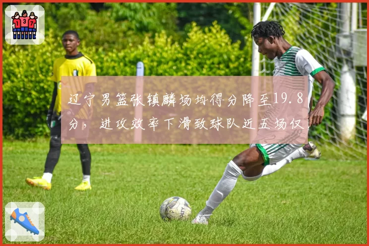 辽宁男篮张镇麟场均得分降至19.8分，进攻效率下滑致球队近五场仅取两胜