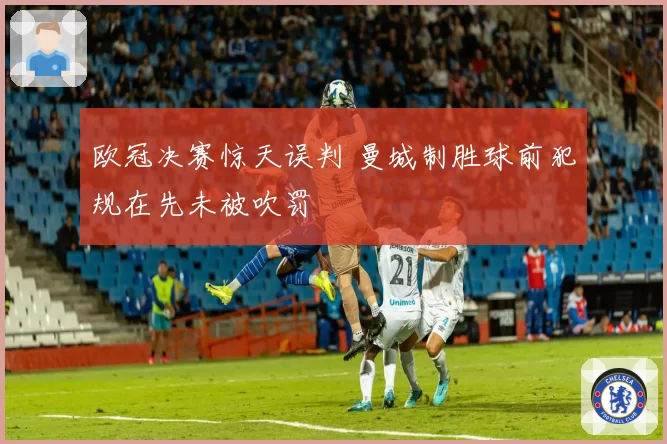 欧冠决赛惊天误判 曼城制胜球前犯规在先未被吹罚