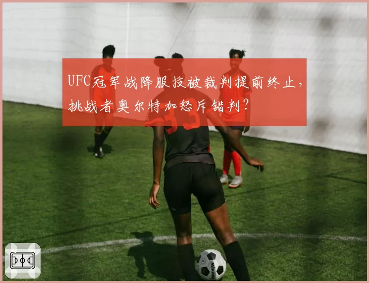 UFC冠军战降服技被裁判提前终止，挑战者奥尔特加怒斥错判？