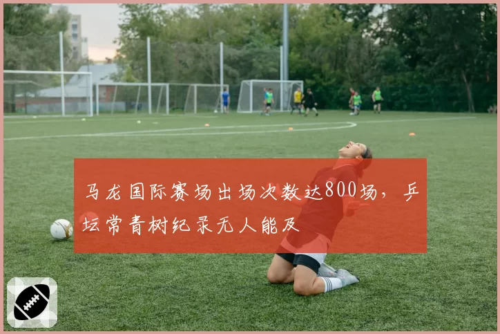 马龙国际赛场出场次数达800场，乒坛常青树纪录无人能及