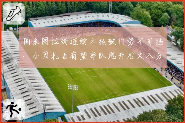 国米图拉姆连续六轮破门势不可挡，小因扎吉有望率队甩开尤文八分