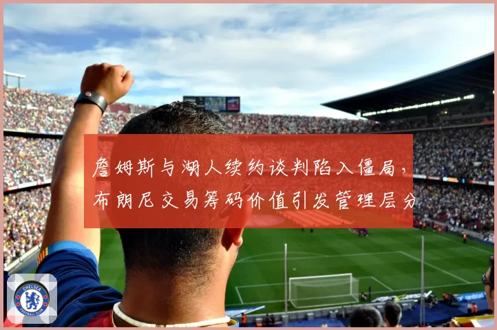 詹姆斯与湖人续约谈判陷入僵局，布朗尼交易筹码价值引发管理层分歧