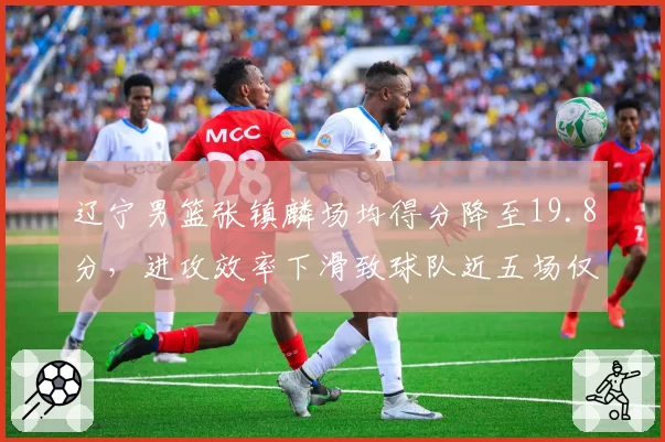 辽宁男篮张镇麟场均得分降至19.8分，进攻效率下滑致球队近五场仅取两胜