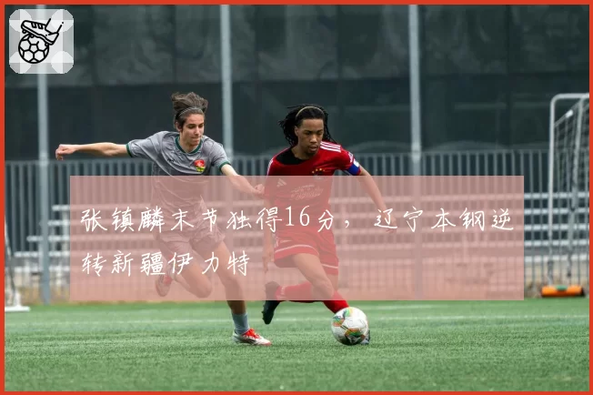 张镇麟末节独得16分,辽宁本钢逆转新疆伊力特