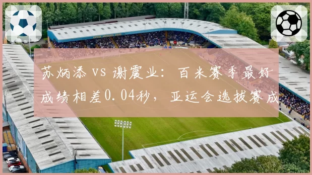 苏炳添 vs 谢震业：百米赛季最好成绩相差0.04秒，亚运会选拔赛成关键战