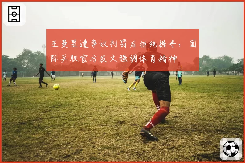 王曼昱遭争议判罚后拒绝握手，国际乒联官方发文强调体育精神
