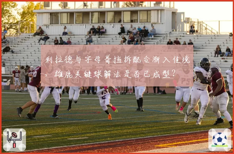 利拉德与字母哥挡拆配合渐入佳境，雄鹿关键球解法是否已成型？