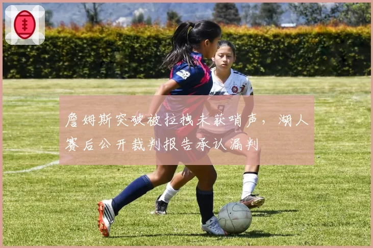 詹姆斯突破被拉拽未获哨声，湖人赛后公开裁判报告承认漏判