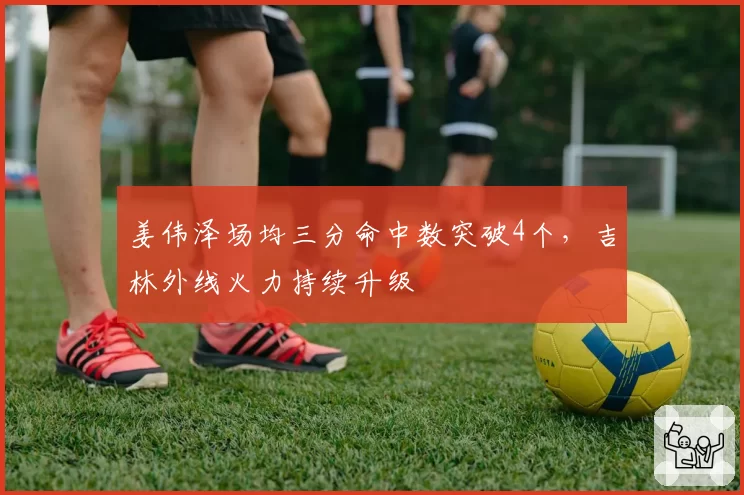 姜伟泽场均三分命中数突破4个，吉林外线火力持续升级