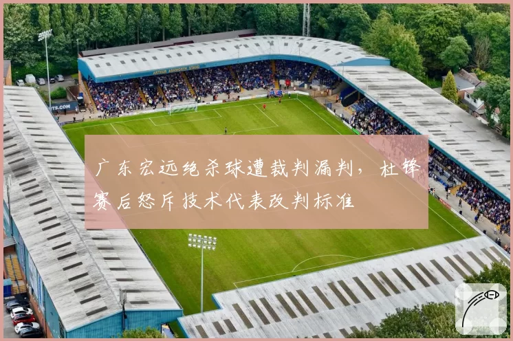 广东宏远绝杀球遭裁判漏判，杜锋赛后怒斥技术代表改判标准