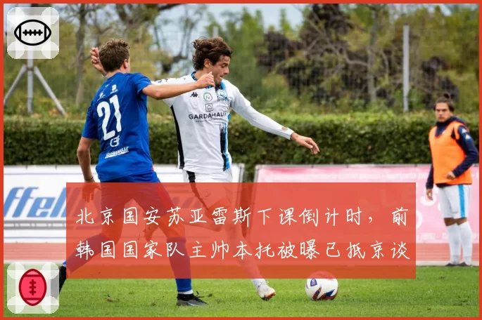 北京国安苏亚雷斯下课倒计时，前韩国国家队主帅本托被曝已抵京谈判
