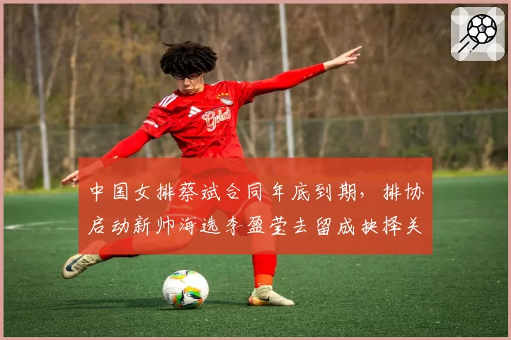 中国女排蔡斌合同年底到期，排协启动新帅海选李盈莹去留成抉择关键