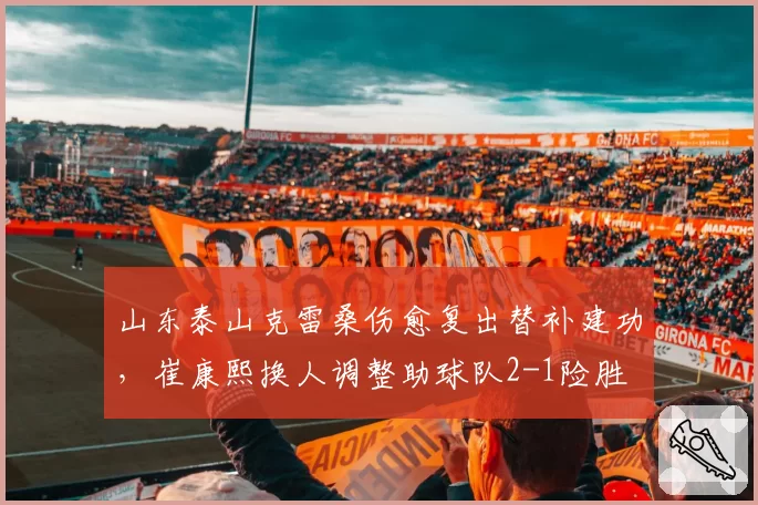 山东泰山克雷桑伤愈复出替补建功，崔康熙换人调整助球队2-1险胜