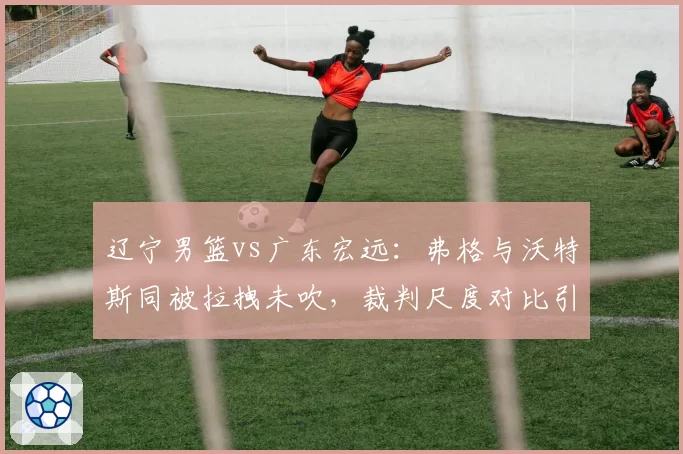 辽宁男篮vs广东宏远：弗格与沃特斯同被拉拽未吹，裁判尺度对比引发双重标准质疑