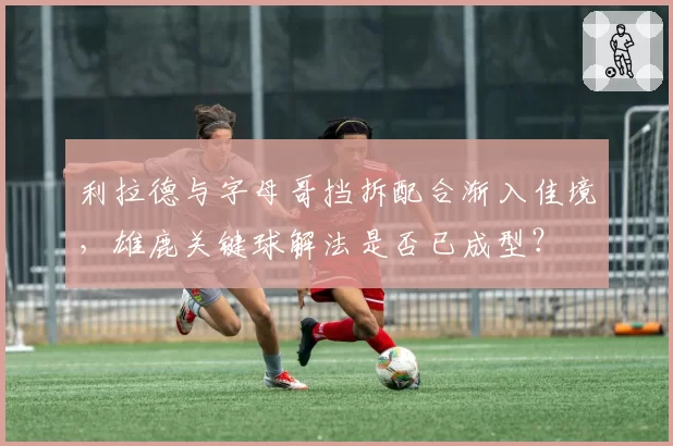 利拉德与字母哥挡拆配合渐入佳境，雄鹿关键球解法是否已成型？