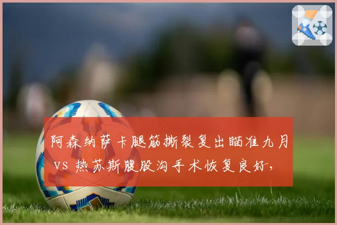 阿森纳萨卡腿筋撕裂复出瞄准九月 vs 热苏斯腹股沟手术恢复良好，枪手锋线回归节奏决定北伦敦争四命运