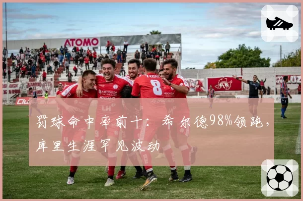 罚球命中率前十：希尔德98%领跑，库里生涯罕见波动