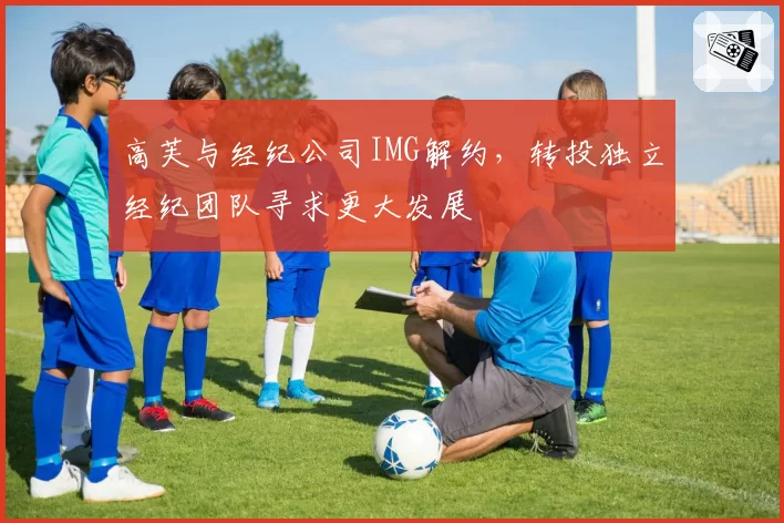 高芙与经纪公司IMG解约，转投独立经纪团队寻求更大发展