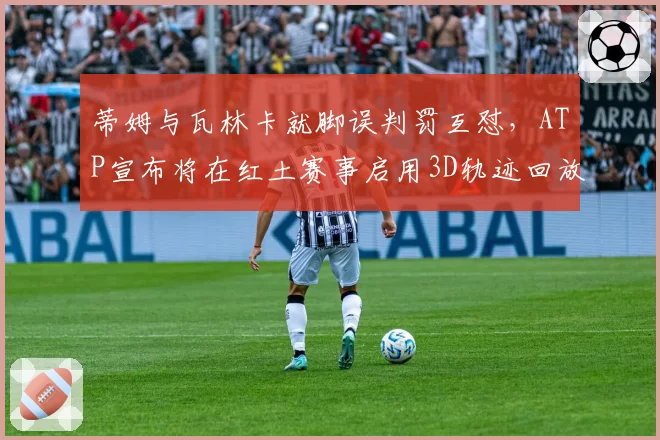 蒂姆与瓦林卡就脚误判罚互怼,ATP宣布将在红土赛事启用3D轨迹回放技术