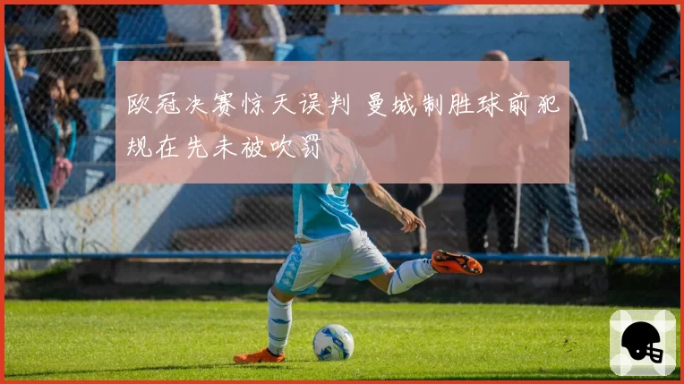 欧冠决赛惊天误判 曼城制胜球前犯规在先未被吹罚