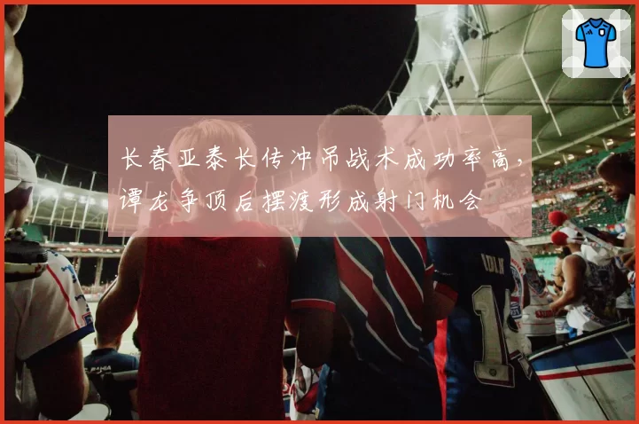 长春亚泰长传冲吊战术成功率高，谭龙争顶后摆渡形成射门机会