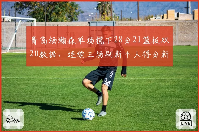 青岛杨瀚森单场揽下28分21篮板双20数据，连续三场刷新个人得分新高
