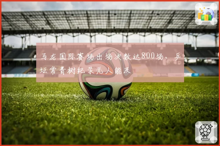 马龙国际赛场出场次数达800场，乒坛常青树纪录无人能及