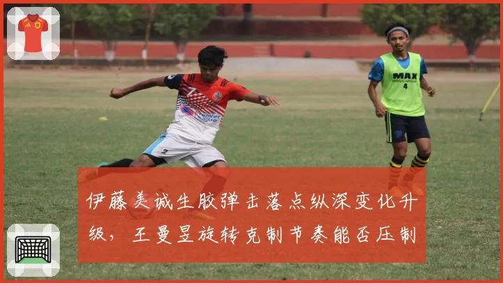 伊藤美诚生胶弹击落点纵深变化升级，王曼昱旋转克制节奏能否压制快攻？