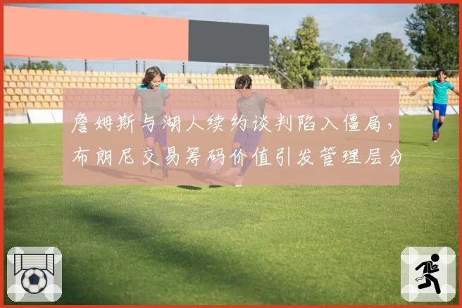 詹姆斯与湖人续约谈判陷入僵局，布朗尼交易筹码价值引发管理层分歧
