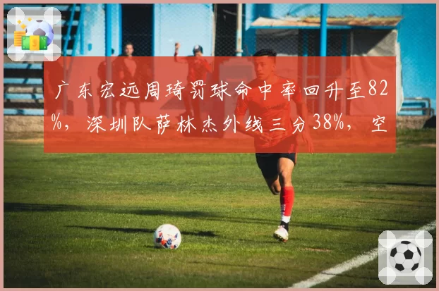 广东宏远周琦罚球命中率回升至82%，深圳队萨林杰外线三分38%，空间型内线实力对比