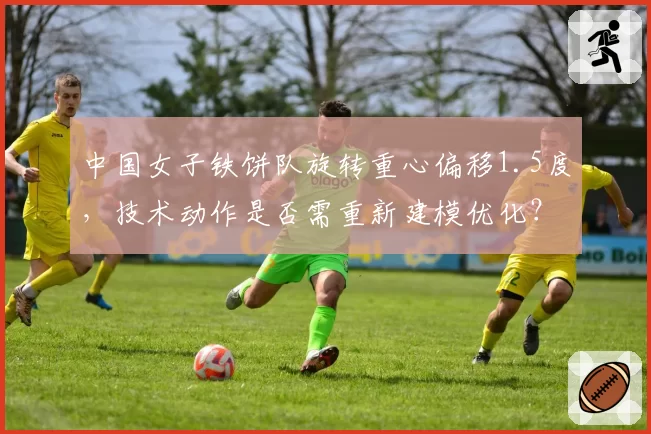 中国女子铁饼队旋转重心偏移1.5度，技术动作是否需重新建模优化？