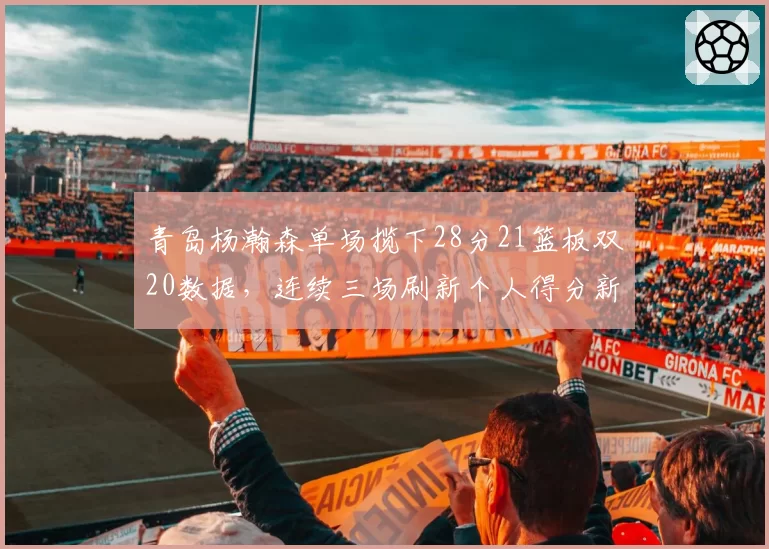 青岛杨瀚森单场揽下28分21篮板双20数据，连续三场刷新个人得分新高