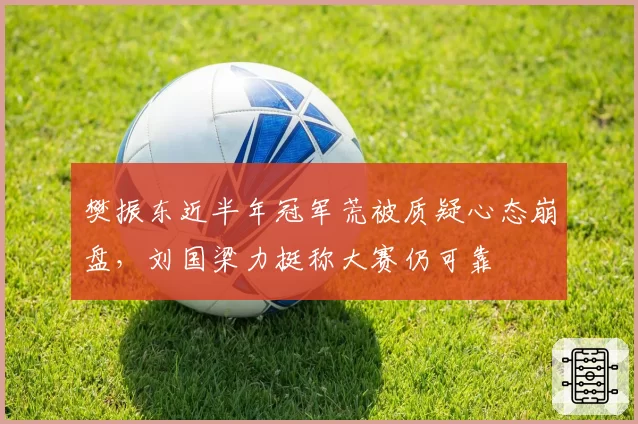 樊振东近半年冠军荒被质疑心态崩盘，刘国梁力挺称大赛仍可靠