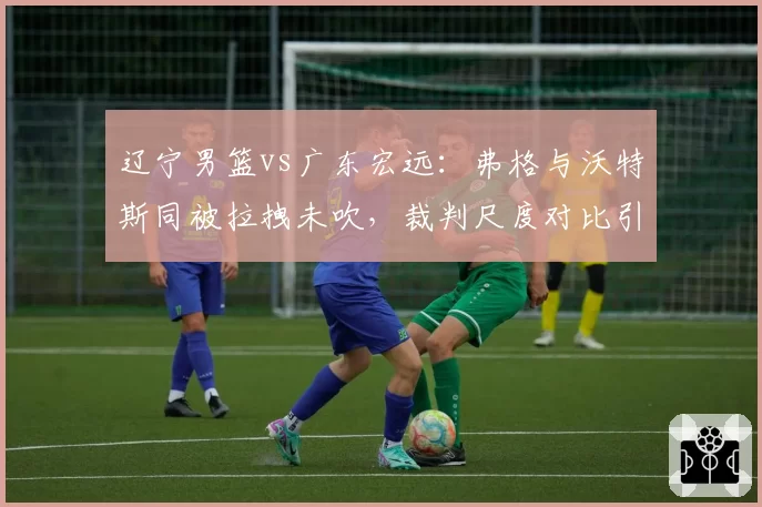辽宁男篮vs广东宏远：弗格与沃特斯同被拉拽未吹，裁判尺度对比引发双重标准质疑
