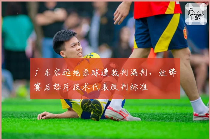 广东宏远绝杀球遭裁判漏判，杜锋赛后怒斥技术代表改判标准