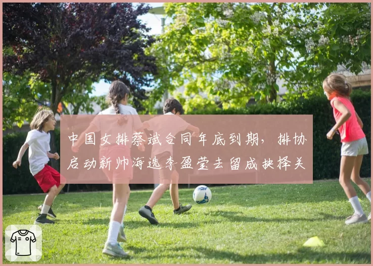 中国女排蔡斌合同年底到期，排协启动新帅海选李盈莹去留成抉择关键