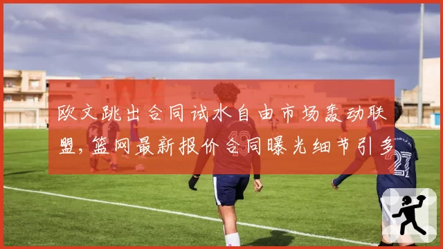 欧文跳出合同试水自由市场轰动联盟,篮网最新报价合同曝光细节引多方竞争__br_